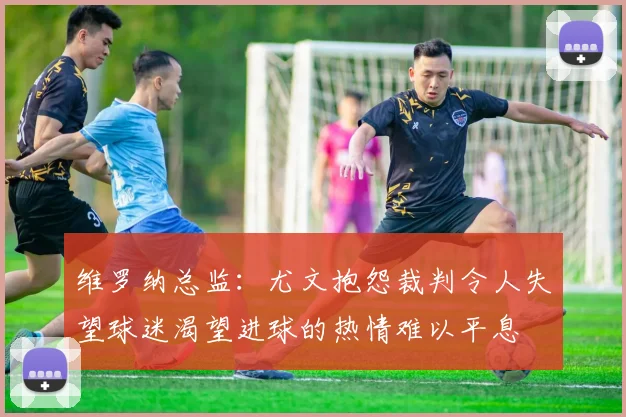 维罗纳总监：尤文抱怨裁判令人失望球迷渴望进球的热情难以平息