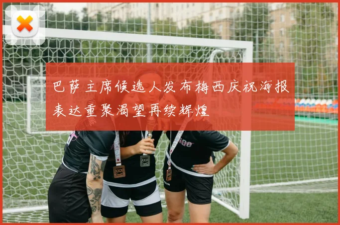 巴萨主席候选人发布梅西庆祝海报表达重聚渴望再续辉煌