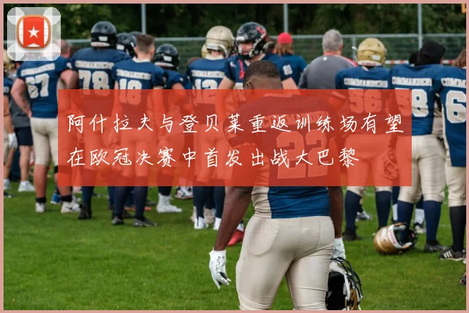 阿什拉夫与登贝莱重返训练场有望在欧冠决赛中首发出战大巴黎