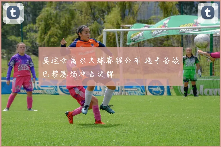 奥运会高尔夫球赛程公布 选手备战巴黎赛场冲击奖牌