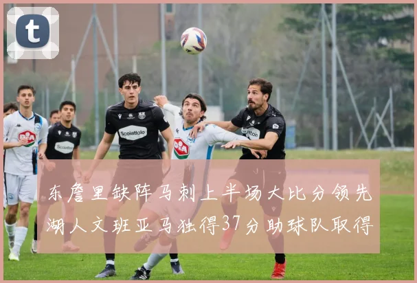 东詹里缺阵马刺上半场大比分领先湖人文班亚马独得37分助球队取得优势