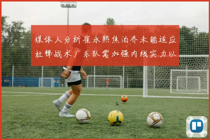 媒体人分析崔永熙焦泊乔未能适应杜锋战术广东队需加强内线实力以提升竞争力